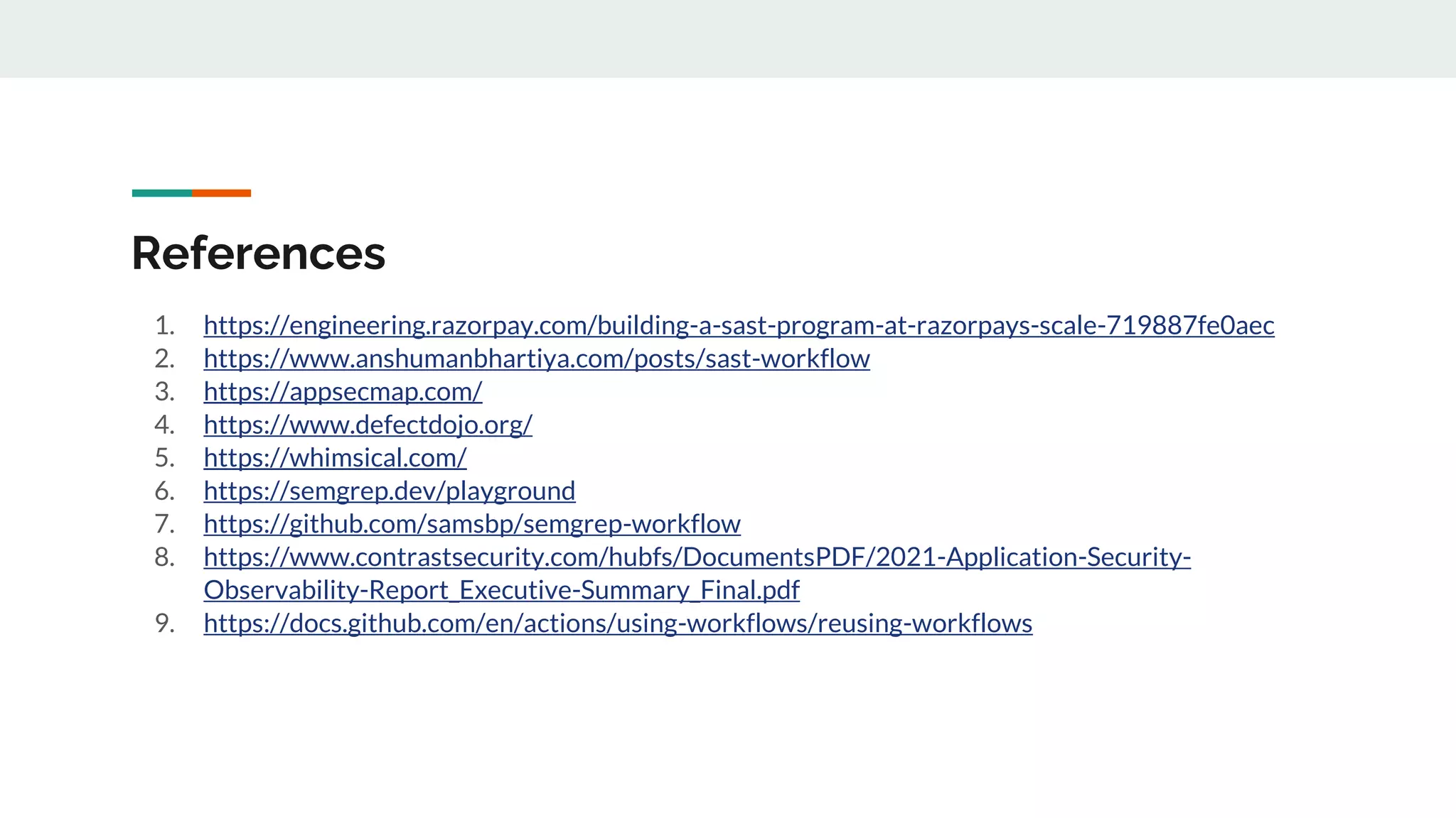 References
1. https://engineering.razorpay.com/building-a-sast-program-at-razorpays-scale-719887fe0aec
2. https://www.anshumanbhartiya.com/posts/sast-workflow
3. https://appsecmap.com/
4. https://www.defectdojo.org/
5. https://whimsical.com/
6. https://semgrep.dev/playground
7. https://github.com/samsbp/semgrep-workflow
8. https://www.contrastsecurity.com/hubfs/DocumentsPDF/2021-Application-Security-
Observability-Report_Executive-Summary_Final.pdf
9. https://docs.github.com/en/actions/using-workflows/reusing-workflows
 