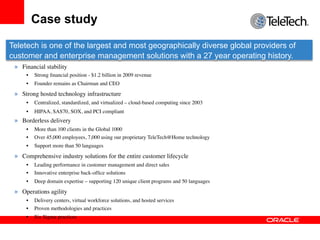 Case study

Teletech is one of the largest and most geographically diverse global providers of
customer and enterprise management solutions with a 27 year operating history.
 »  Financial stability	

      •    Strong ﬁnancial position - $1.2 billion in 2009 revenue	

      •    Founder remains as Chairman and CEO	


 »  Strong hosted technology infrastructure	

      •    Centralized, standardized, and virtualized – cloud-based computing since 2003	

      •    HIPAA, SAS70, SOX, and PCI compliant 	

 »  Borderless delivery	

      •    More than 100 clients in the Global 1000	

      •    Over 45,000 employees, 7,000 using our proprietary TeleTech@Home technology	

      •    Support more than 50 languages	


 »  Comprehensive industry solutions for the entire customer lifecycle	

      •    Leading performance in customer management and direct sales	

      •    Innovative enterprise back-ofﬁce solutions	

      •    Deep domain expertise – supporting 120 unique client programs and 50 languages	


 »  Operations agility	

      •    Delivery centers, virtual workforce solutions, and hosted services	

      •    Proven methodologies and practices	

      •    Six Sigma practices	

 