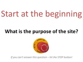 Start at the beginningWhat is the purpose of the site?If you can’t answer this question – hit the STOP button!