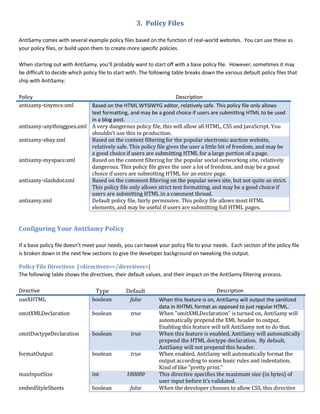 3. Policy Files
AntiSamy comes with several example policy files based on the function of real-world websites. You can use these as
your policy files, or build upon them to create more specific policies.
When starting out with AntiSamy, you’ll probably want to start off with a base policy file. However, sometimes it may
be difficult to decide which policy file to start with. The following table breaks down the various default policy files that
ship with AntiSamy:
Policy Description
antisamy-tinymce.xml Based on the HTML WYSIWYG editor, relatively safe. This policy file only allows
text formatting, and may be a good choice if users are submitting HTML to be used
in a blog post.
antisamy-anythinggoes.xml A very dangerous policy file, this will allow all HTML, CSS and JavaScript. You
shouldn’t use this in production.
antisamy-ebay.xml Based on the content filtering for the popular electronic auction website,
relatively safe. This policy file gives the user a little bit of freedom, and may be
a good choice if users are submitting HTML for a large portion of a page.
antisamy-myspace.xml Based on the content filtering for the popular social networking site, relatively
dangerous. This policy file gives the user a lot of freedom, and may be a good
choice if users are submitting HTML for an entire page.
antisamy-slashdot.xml Based on the comment filtering on the popular news site, but not quite as strict.
This policy file only allows strict text formatting, and may be a good choice if
users are submitting HTML in a comment thread.
antisamy.xml Default policy file, fairly permissive. This policy file allows most HTML
elements, and may be useful if users are submitting full HTML pages.
Configuring Your AntiSamy Policy
If a base policy file doesn’t meet your needs, you can tweak your policy file to your needs. Each section of the policy file
is broken down in the next few sections to give the developer background on tweaking the output.
Policy File Directives [<directives></directives>]
The following table shows the directives, their default values, and their impact on the AntiSamy filtering process.
Directive Type Default Description
useXHTML boolean false When this feature is on, AntiSamy will output the sanitized
data in XHTML format as opposed to just regular HTML.
omitXMLDeclaration boolean true When "omitXMLDeclaration" is turned on, AntiSamy will
automatically prepend the XML header to output.
Enabling this feature will tell AntiSamy not to do that.
omitDoctypeDeclaration boolean true When this feature is enabled, AntiSamy will automatically
prepend the HTML doctype declaration. By default,
AntiSamy will not prepend this header.
formatOutput boolean true When enabled, AntiSamy will automatically format the
output according to some basic rules and indentation.
Kind of like "pretty print."
maxInputSize int 100000 This directive specifies the maximum size (in bytes) of
user input before it's validated.
embedStyleSheets boolean false When the developer chooses to allow CSS, this directive
 