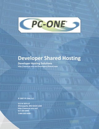 Developer Shared Hosting
Developer Hosting Solutions
http://www.pc-one.net/Developers/Shared.aspx




© 2007 PC-One, LLC

515 W 50TH ST
Minneapolis, MN 55419-1249
http://www.pc-one.net/
612-205-6490
1-866-205-6490
 