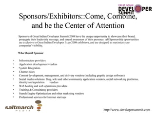 Sponsors/Exhibitors::Come, Combine, and be the Center of Attention Sponsors of Great Indian Developer Summit 2008 have the unique opportunity to showcase their brand, propagate their leadership message, and spread awareness of their presence. All Sponsorship opportunities are exclusive to Great Indian Developer Expo 2008 exhibitors, and are designed to maximize your companies' visibility. Who Should Sponsor Infrastructure providers Application development vendors System Integrators Channel sales Content development, management, and delivery vendors (including graphic design software) Social media solutions: blog, wiki and other community application vendors, social networking platforms, identity and reputation  vendors Web hosting and web operations providers Training & Consultancy providers Search Engine Optimization and other marketing vendors Professional services for Internet start ups http://www.developersummit.com 