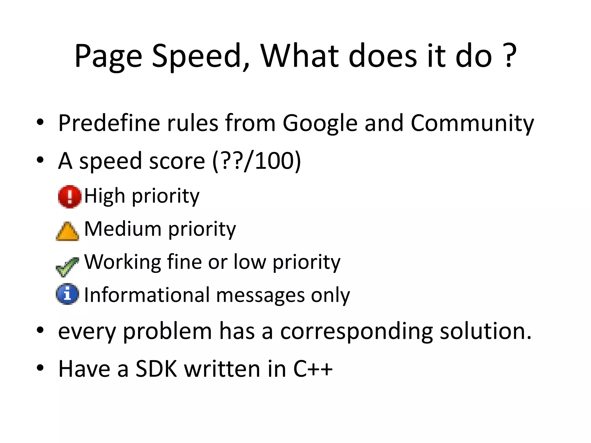 Page Speed, What does it do ?
• Predefine rules from Google and Community
• A speed score (??/100)
– High priority
– Medium priority
– Working fine or low priority
– Informational messages only
• every problem has a corresponding solution.
• Have a SDK written in C++
 