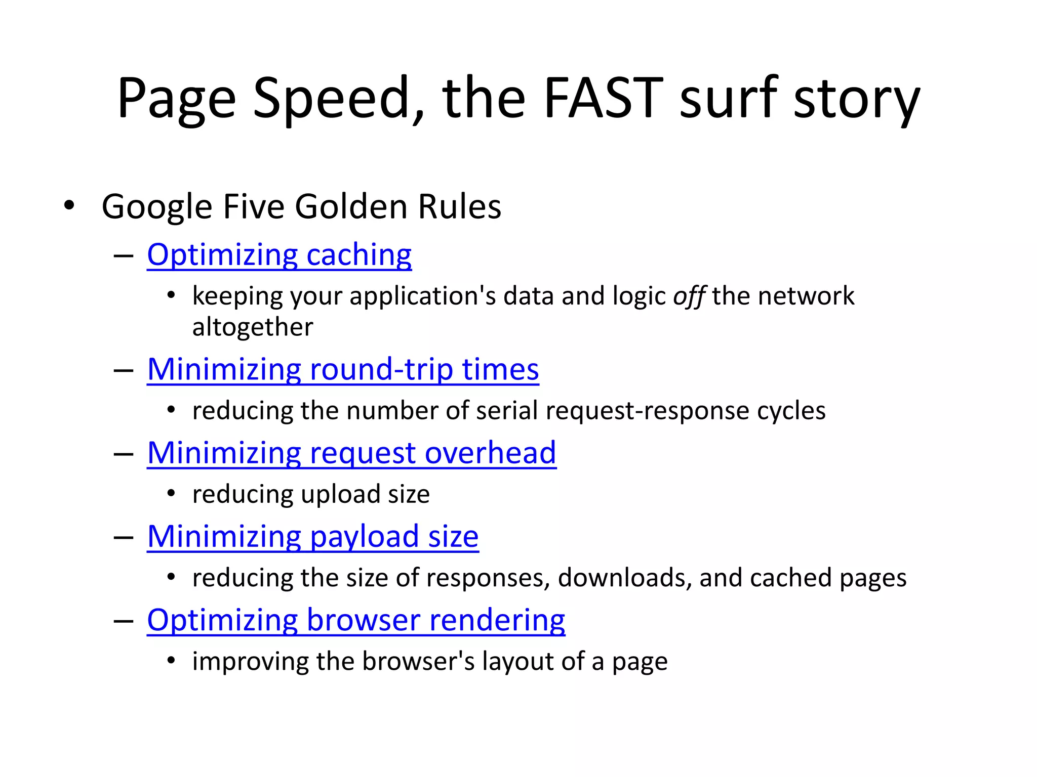 Page Speed, the FAST surf story
• Google Five Golden Rules
– Optimizing caching
• keeping your application's data and logic off the network
altogether
– Minimizing round-trip times
• reducing the number of serial request-response cycles
– Minimizing request overhead
• reducing upload size
– Minimizing payload size
• reducing the size of responses, downloads, and cached pages
– Optimizing browser rendering
• improving the browser's layout of a page
 