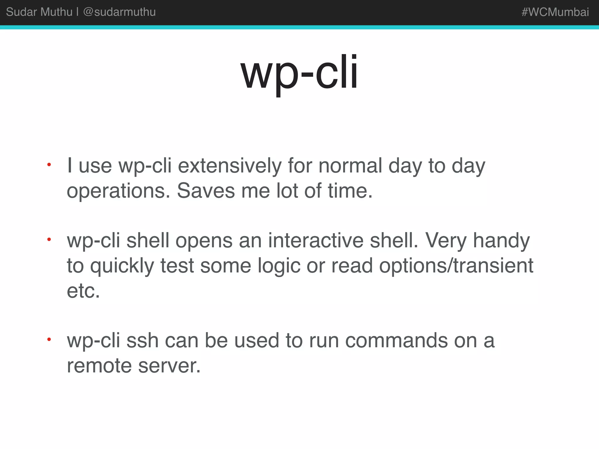 Sudar Muthu | @sudarmuthu #WCMumbai
wp-cli
• I use wp-cli extensively for normal day to day
operations. Saves me lot of time.
• wp-cli shell opens an interactive shell. Very handy
to quickly test some logic or read options/transient
etc.
• wp-cli ssh can be used to run commands on a
remote server.
 