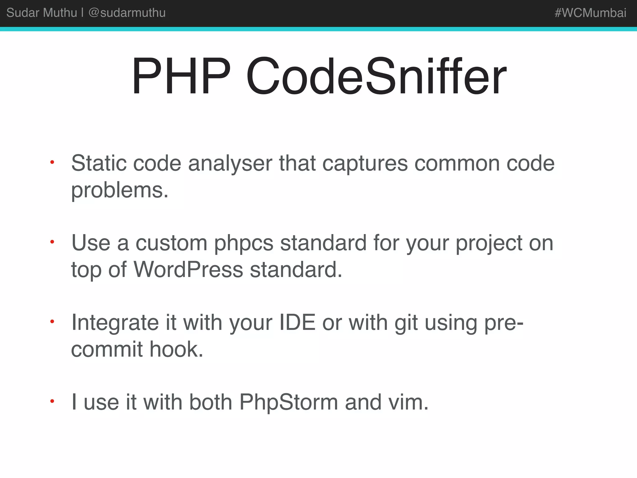 Sudar Muthu | @sudarmuthu #WCMumbai
PHP CodeSniffer
• Static code analyser that captures common code
problems.
• Use a custom phpcs standard for your project on
top of WordPress standard.
• Integrate it with your IDE or with git using pre-
commit hook.
• I use it with both PhpStorm and vim.
 