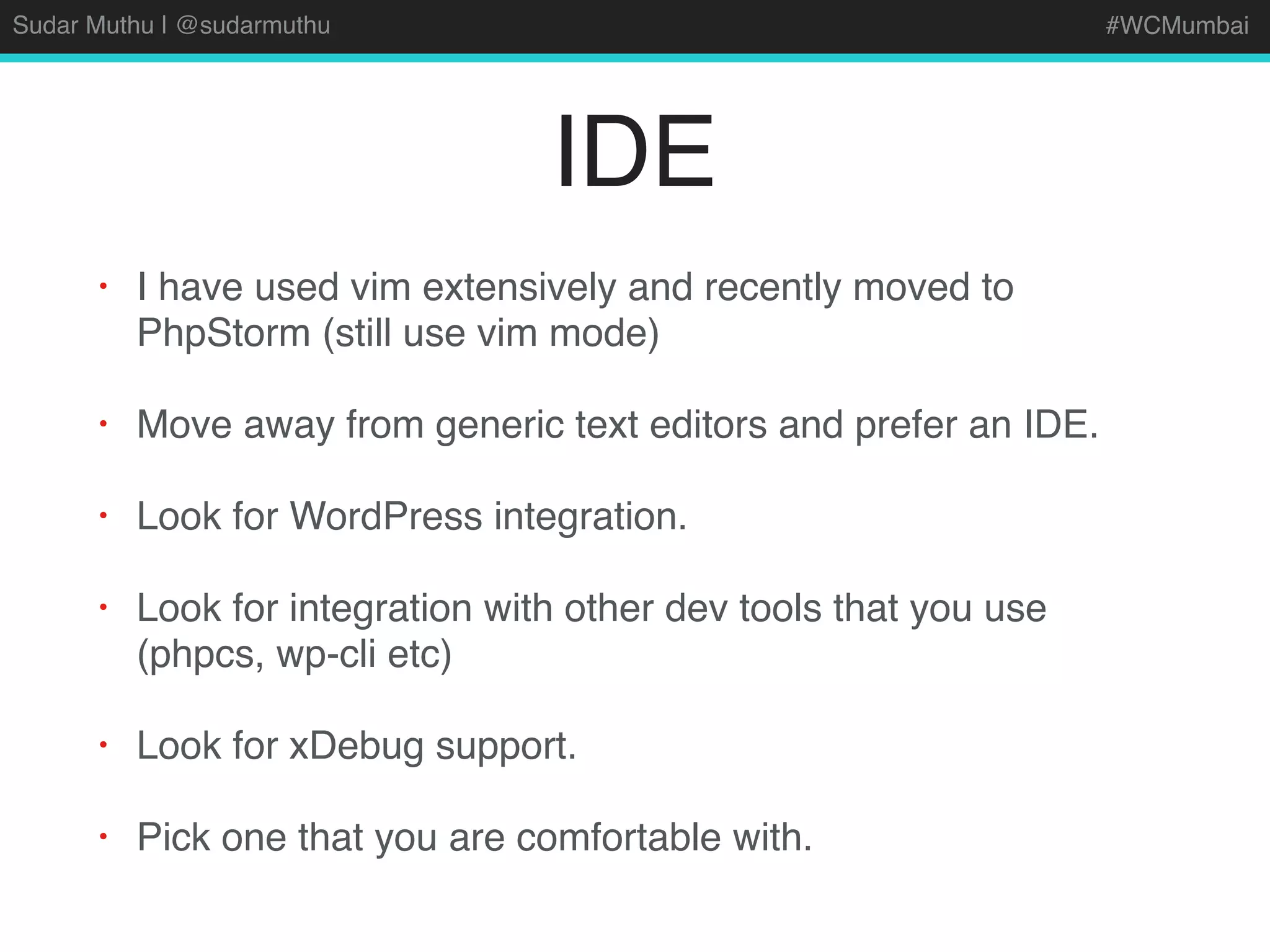 Sudar Muthu | @sudarmuthu #WCMumbai
IDE
• I have used vim extensively and recently moved to
PhpStorm (still use vim mode)
• Move away from generic text editors and prefer an IDE.
• Look for WordPress integration.
• Look for integration with other dev tools that you use
(phpcs, wp-cli etc)
• Look for xDebug support.
• Pick one that you are comfortable with.
 