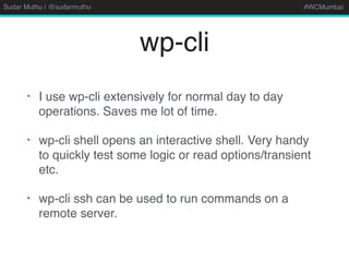 Sudar Muthu | @sudarmuthu #WCMumbai
wp-cli
• I use wp-cli extensively for normal day to day
operations. Saves me lot of time.
• wp-cli shell opens an interactive shell. Very handy
to quickly test some logic or read options/transient
etc.
• wp-cli ssh can be used to run commands on a
remote server.
 