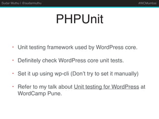 Sudar Muthu | @sudarmuthu #WCMumbai
PHPUnit
• Unit testing framework used by WordPress core.
• Deﬁnitely check WordPress core unit tests.
• Set it up using wp-cli (Don’t try to set it manually)
• Refer to my talk about Unit testing for WordPress at
WordCamp Pune.
 