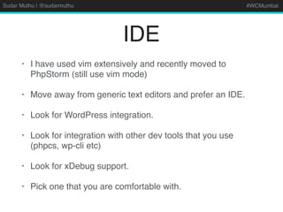 Sudar Muthu | @sudarmuthu #WCMumbai
IDE
• I have used vim extensively and recently moved to
PhpStorm (still use vim mode)
• Move away from generic text editors and prefer an IDE.
• Look for WordPress integration.
• Look for integration with other dev tools that you use
(phpcs, wp-cli etc)
• Look for xDebug support.
• Pick one that you are comfortable with.
 