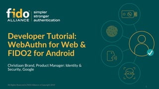 Developer Tutorial:
WebAuthn for Web &
FIDO2 for Android
Christiaan Brand, Product Manager: Identity &
Security, Google
1
All Rights Reserved • FIDO Alliance • Copyright 2019
 