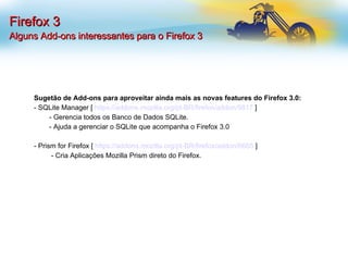 Firefox 3 Alguns Add-ons interessantes para o Firefox 3 Sugetão de Add-ons para aproveitar ainda mais as novas features do Firefox 3.0: - SQLite Manager [  https://addons.mozilla.org/pt-BR/firefox/addon/5817  ] - Gerencia todos os Banco de Dados SQLite. - Ajuda a gerenciar o SQLite que acompanha o Firefox 3.0 - Prism for Firefox [  https://addons.mozilla.org/pt-BR/firefox/addon/6665  ]   - Cria Aplicações Mozilla Prism direto do Firefox. 
