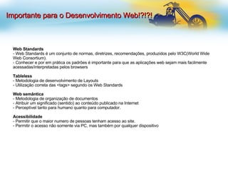Web Standards - Web Standards é um conjunto de normas, diretrizes, recomendações, produzidos pelo W3C(World Wide Web Consortium). Conhecer e por em prática os padrões é importante para que as aplicações web sejam mais facilmente acessadas/interpretadas pelos browsers Tableless - Metodologia de desenvolvimento de Layouts - Utilização correta das <tags> segundo os Web Standards Web semântica  - Metodologia de organização de documentos  - Atribuir um significado (sentido) ao conteúdo publicado na Internet  Perceptível tanto para humano quanto para computador. Acessibilidade - Permitir que o maior numero de pessoas tenham acesso ao site. - Permitir o acesso não somente via PC, mas também por qualquer dispositivo  Importante para o Desenvolvimento Web!?!?! 
