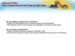 Por que utilizar o Firefox como Framework? - Engine do Firefox(Gecko) tem um grande suporte aos Web Standards - Há excelentes add-ons com recursos como debugger de Javascript, entre outros. Por que utilizar os Add-ons?? - Ajuda no Desenvolvimento do Design de (X)HTML, CSS. - É sempre facil acessar os Add-ons já que estão trabalhando em conjunto com o Browser Add-ons Firefox Para o Desenvolvimento/Teste de Web Sites 
