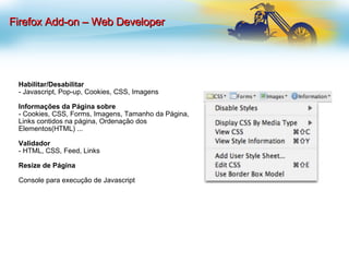 Habilitar/Desabilitar - Javascript, Pop-up, Cookies, CSS, Imagens Informações da Página sobre - Cookies, CSS, Forms, Imagens, Tamanho da Página, Links contidos na página, Ordenação dos Elementos(HTML) ... Validador   - HTML, CSS, Feed, Links Resize de Página Console para execução de Javascript Firefox Add-on – Web Developer 