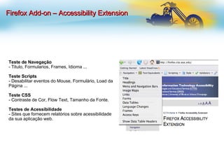 Teste de Navegação - Titulo, Formularios, Frames, Idioma ... Teste Scripts - Desabilitar eventos do Mouse, Formulário, Load da Página ... Teste CSS - Contraste de Cor, Flow Text, Tamanho da Fonte.  Testes de Acessibilidade - Sites que fornecem relatórios sobre acessibilidade da sua aplicação web. Firefox Add-on – Accessibility Extension 