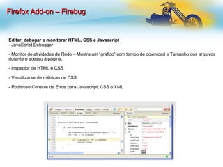 Editar, debugar e monitorar HTML, CSS e Javascript - JavaScript Debugger - Monitor de atividades de Rede – Mostra um “grafico” com tempo de download e Tamanho dos arquivos durante o acesso à página. - Inspector de HTML e CSS - Visualizador de métricas de CSS - Poderoso Console de Erros para Javascript, CSS e XML Firefox Add-on – Firebug 