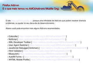 Firefox Add-on E o que mais temos no AMO(Add-ons Mozilla Org)‏ O site  https://addons.mozilla.org  possue uma infinidade de Add-ons que podem resolver diversos problemas, ou ajudar no seu dia-a-dia de desenvolvimento. Abaixo você pode encontrar mais alguns Add-ons recomendados. - Colorzilla [  https://addons.mozilla.org/pt-BR/firefox/addon/271  ] - NoScript [  https://addons.mozilla.org/pt-BR/firefox/addon/722  ] - XML Developer Toolbar [  https://addons.mozilla.org/pt-BR/firefox/addon/2897  ] - User Agent Switcher [  https://addons.mozilla.org/pt-BR/firefox/addon/59  ] - JavaScript Debugger(Venkman) [  https://addons.mozilla.org/pt-BR/firefox/addon/216  ] - Html Validator [  https://addons.mozilla.org/pt-BR/firefox/addon/249  ]  - MeasureIt [  https://addons.mozilla.org/pt-BR/firefox/addon/539  ] - Autofill Forms - [  https://addons.mozilla.org/pt-BR/firefox/addon/4775  ] - XHTML Mobile Profile [  https://addons.mozilla.org/pt-BR/firefox/addon/1345  ] 