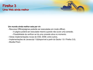 Firefox 3 Uma Web ainda melhor Um mundo ainda melhor esta por vir: - Recursos Offline(páginas poderão ser executadas em modo offline). - A página poderá ser executada mesmo quando não ouver uma conexão. - Possibilidade de verificar se há uma conexão ativa no momento. - Várias implementações novas de CSS, DOM, entre outros. - Implementações de Javascript 1.8(disponível a partir do Gecko 1.9 / Firefox 3.0). - Mozilla Prism 