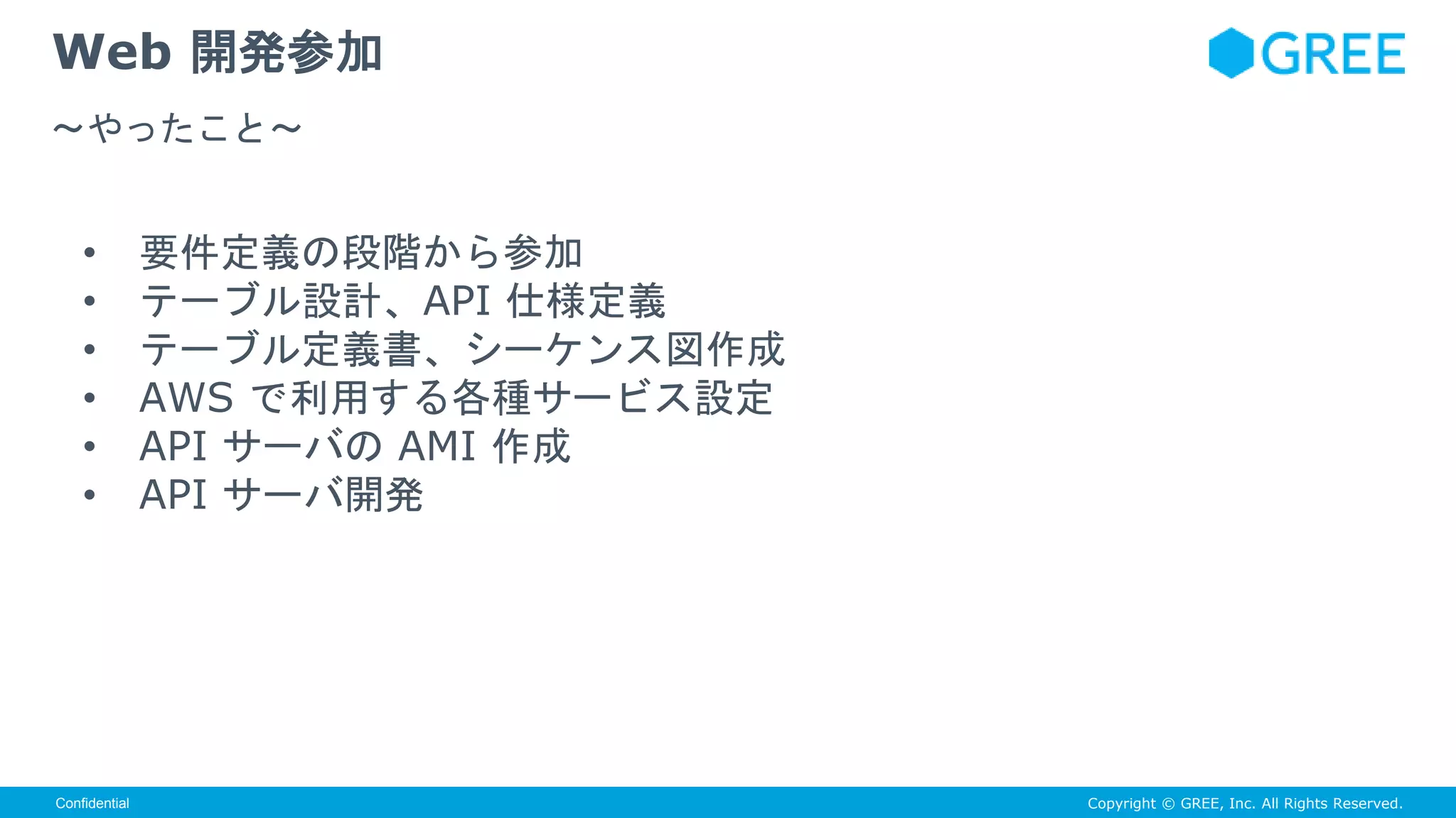 Copyright © GREE, Inc. All Rights Reserved.Confidential
• 要件定義の段階から参加
• テーブル設計、API 仕様定義
• テーブル定義書、シーケンス図作成
• AWS で利用する各種サービス設定
• API サーバの AMI 作成
• API サーバ開発
Web 開発参加
〜やったこと〜
 