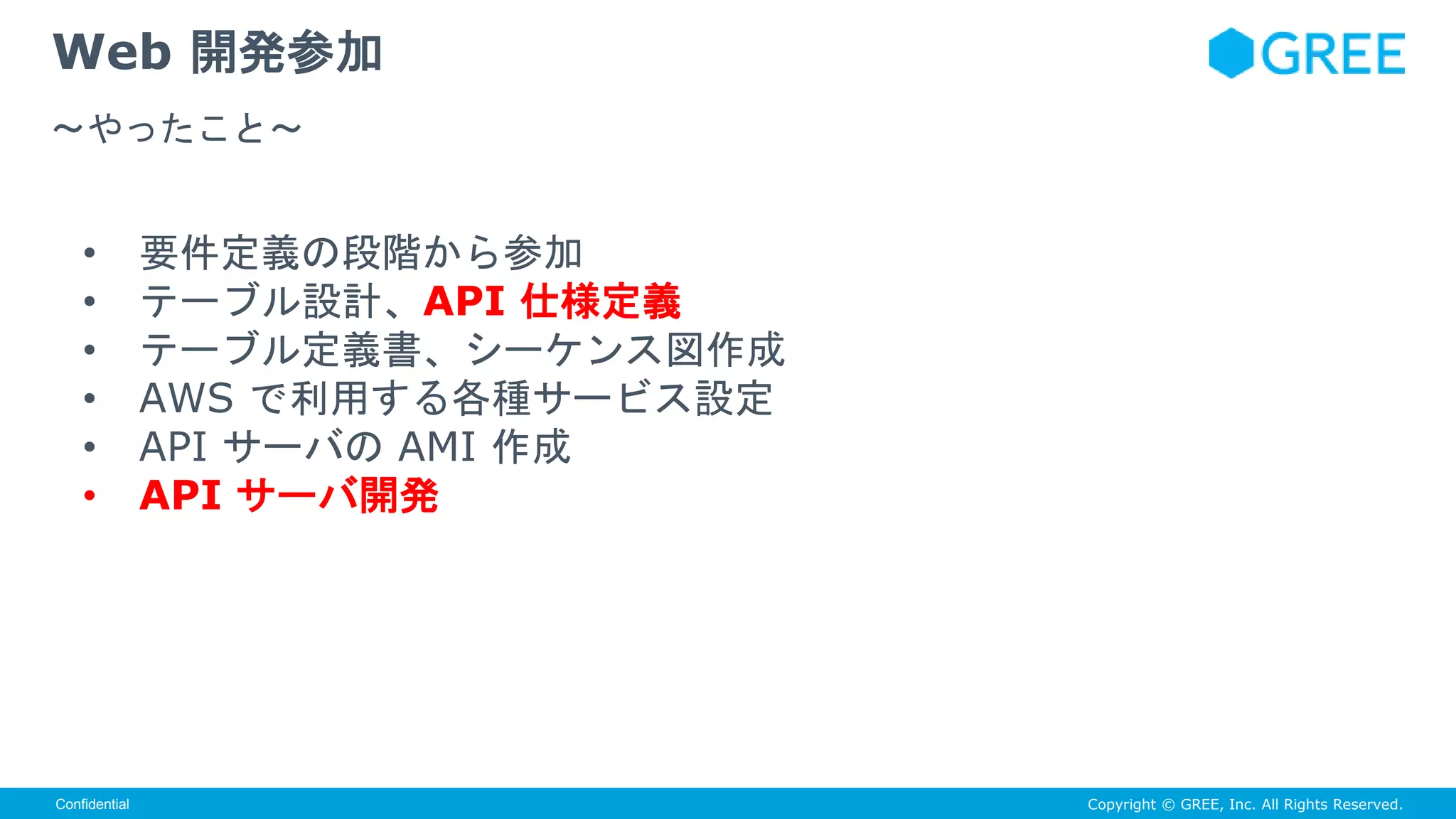 Copyright © GREE, Inc. All Rights Reserved.Confidential
• 要件定義の段階から参加
• テーブル設計、API 仕様定義
• テーブル定義書、シーケンス図作成
• AWS で利用する各種サービス設定
• API サーバの AMI 作成
• API サーバ開発
Web 開発参加
〜やったこと〜
 