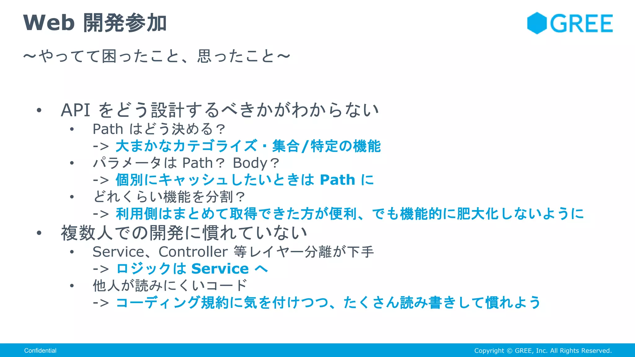 Copyright © GREE, Inc. All Rights Reserved.Confidential
• API をどう設計するべきかがわからない
• Path はどう決める？
-> 大まかなカテゴライズ・集合/特定の機能
• パラメータは Path？ Body？
-> 個別にキャッシュしたいときは Path に
• どれくらい機能を分割？
-> 利用側はまとめて取得できた方が便利、でも機能的に肥大化しないように
• 複数人での開発に慣れていない
• Service、Controller 等レイヤー分離が下手
-> ロジックは Service へ
• 他人が読みにくいコード
-> コーディング規約に気を付けつつ、たくさん読み書きして慣れよう
Web 開発参加
〜やってて困ったこと、思ったこと〜
 