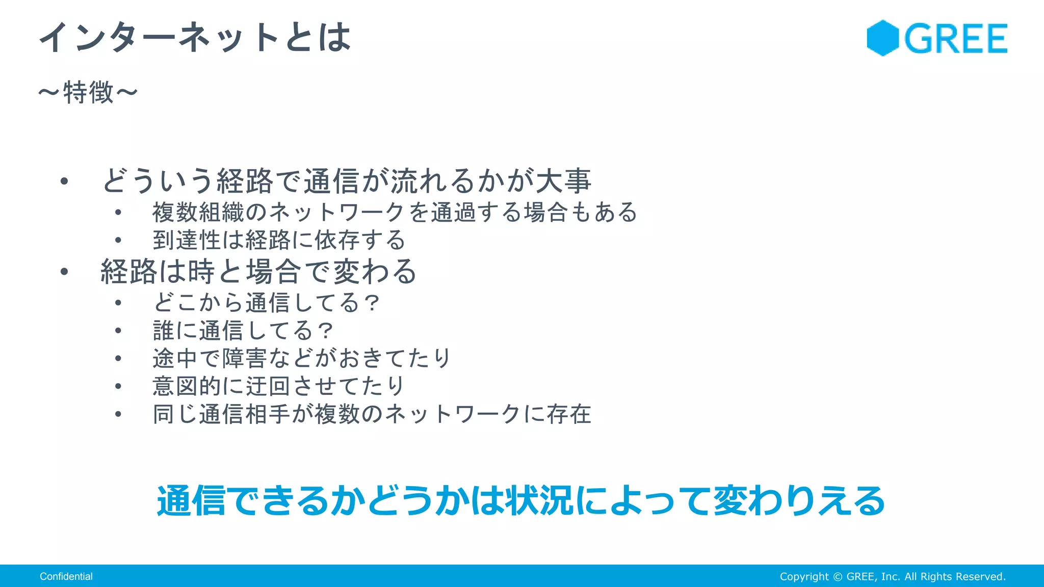Copyright © GREE, Inc. All Rights Reserved.Confidential
• どういう経路で通信が流れるかが大事
• 複数組織のネットワークを通過する場合もある
• 到達性は経路に依存する
• 経路は時と場合で変わる
• どこから通信してる？
• 誰に通信してる？
• 途中で障害などがおきてたり
• 意図的に迂回させてたり
• 同じ通信相手が複数のネットワークに存在
インターネットとは
〜特徴〜
通信できるかどうかは状況によって変わりえる
 