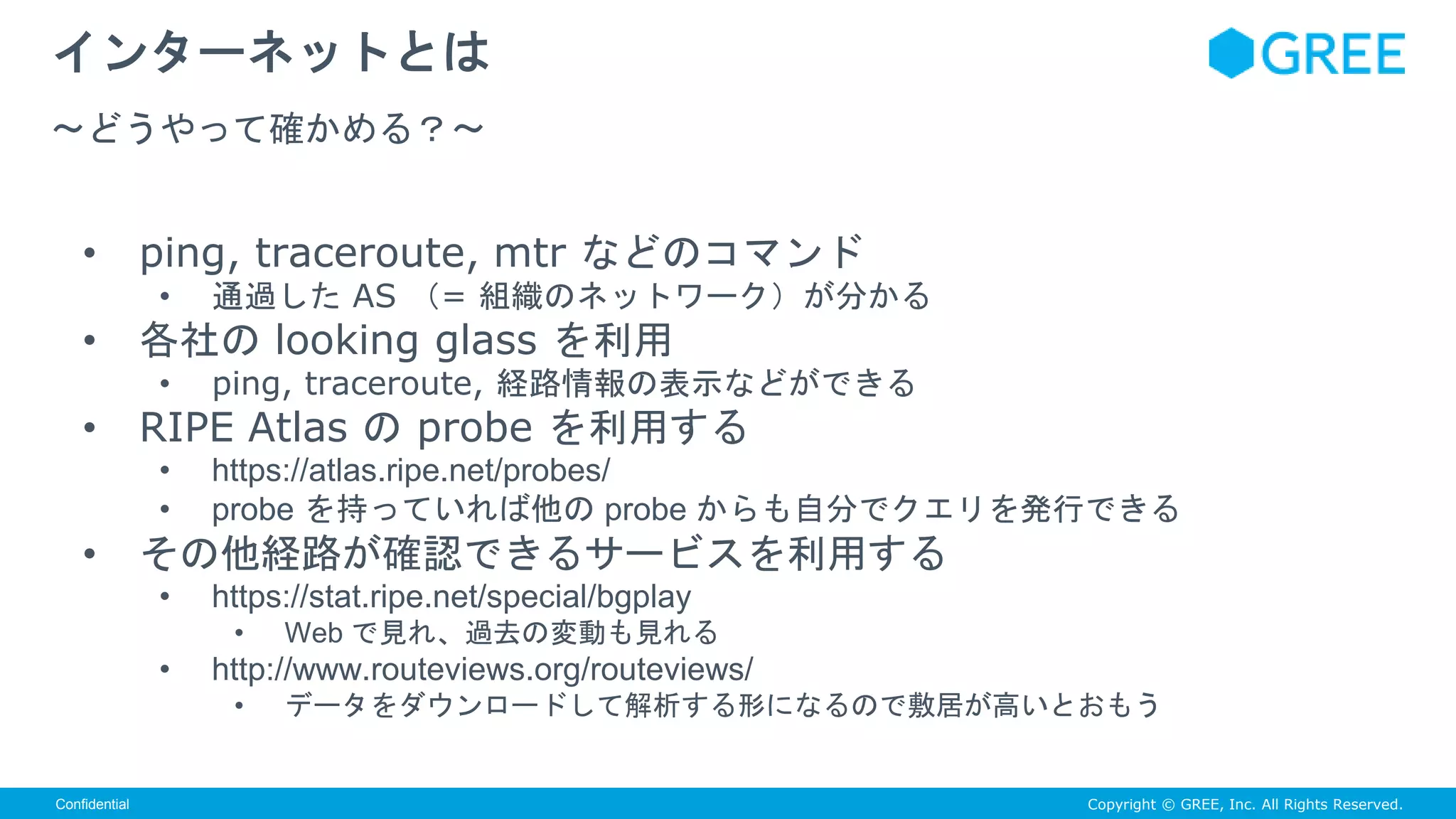Copyright © GREE, Inc. All Rights Reserved.Confidential
• ping, traceroute, mtr などのコマンド
• 通過した AS （= 組織のネットワーク）が分かる
• 各社の looking glass を利用
• ping, traceroute, 経路情報の表示などができる
• RIPE Atlas の probe を利用する
• https://atlas.ripe.net/probes/
• probe を持っていれば他の probe からも自分でクエリを発行できる
• その他経路が確認できるサービスを利用する
• https://stat.ripe.net/special/bgplay
• Web で見れ、過去の変動も見れる
• http://www.routeviews.org/routeviews/
• データをダウンロードして解析する形になるので敷居が高いとおもう
インターネットとは
〜どうやって確かめる？〜
 