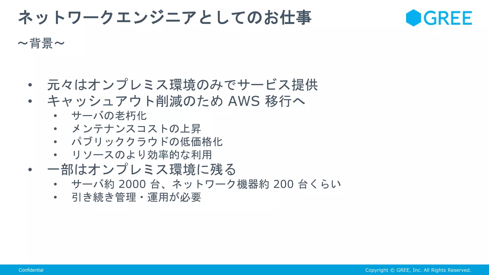 Copyright © GREE, Inc. All Rights Reserved.Confidential
• 元々はオンプレミス環境のみでサービス提供
• キャッシュアウト削減のため AWS 移行へ
• サーバの老朽化
• メンテナンスコストの上昇
• パブリッククラウドの低価格化
• リソースのより効率的な利用
• 一部はオンプレミス環境に残る
• サーバ約 2000 台、ネットワーク機器約 200 台くらい
• 引き続き管理・運用が必要
ネットワークエンジニアとしてのお仕事
〜背景〜
 