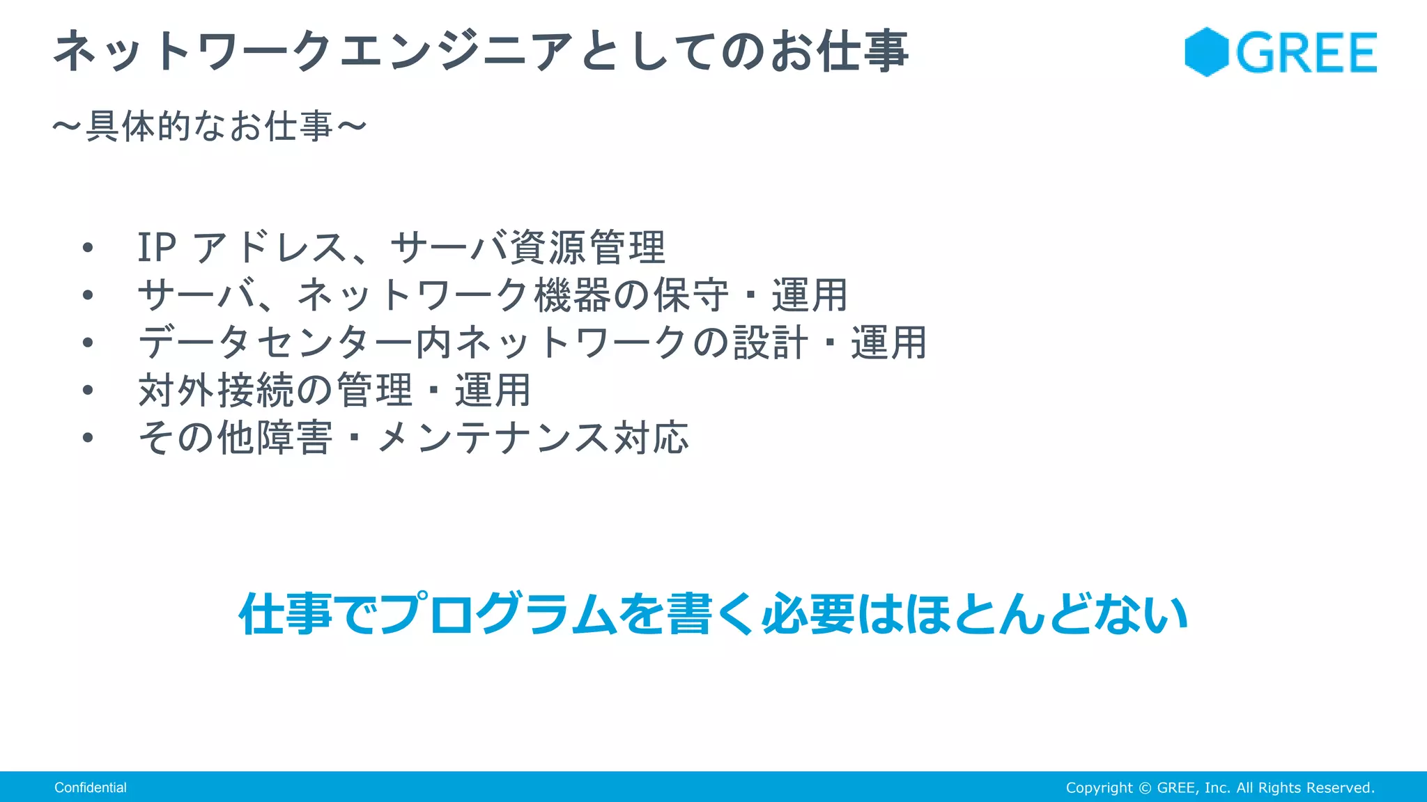 Copyright © GREE, Inc. All Rights Reserved.Confidential
• IP アドレス、サーバ資源管理
• サーバ、ネットワーク機器の保守・運用
• データセンター内ネットワークの設計・運用
• 対外接続の管理・運用
• その他障害・メンテナンス対応
ネットワークエンジニアとしてのお仕事
〜具体的なお仕事〜
仕事でプログラムを書く必要はほとんどない
 