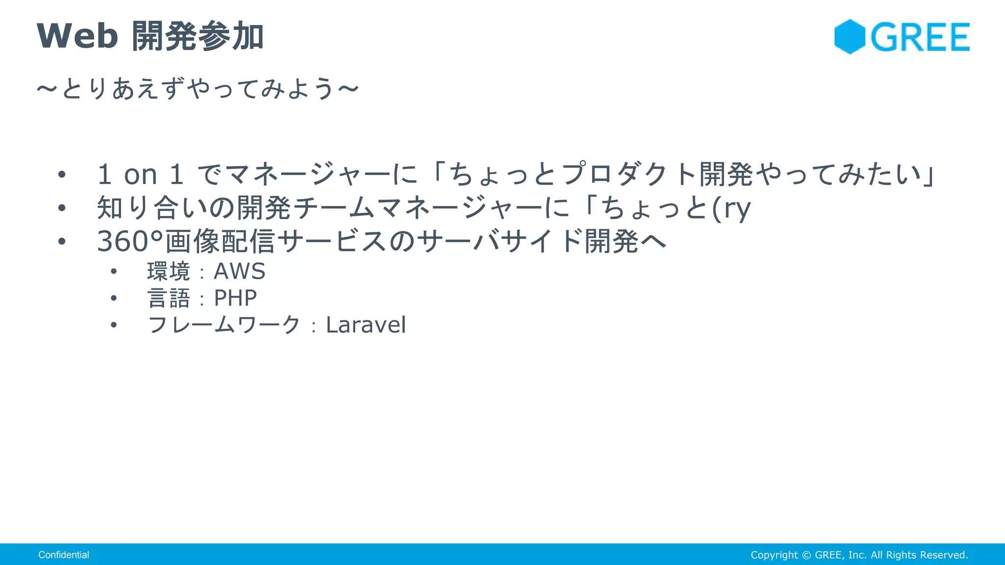Copyright © GREE, Inc. All Rights Reserved.Confidential
• 1 on 1 でマネージャーに「ちょっとプロダクト開発やってみたい」
• 知り合いの開発チームマネージャーに「ちょっと(ry
• 360°画像配信サービスのサーバサイド開発へ
• 環境：AWS
• 言語：PHP
• フレームワーク：Laravel
Web 開発参加
〜とりあえずやってみよう〜
 