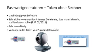 Passwortgeneratoren – Token ohne Rechner
• Unabhängig von Software
• Sehr sicher – verwenden internes Geheimnis, dass man sich nicht
stehlen lassen sollte (RSA 03/2011)
• Sehr zuverlässig
• Verhindern das Teilen von Zugangsdaten nicht
http://webcam/get_your_login
 