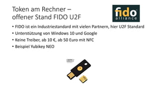 Token am Rechner –
offener Stand FIDO U2F
• FIDO ist ein Industriestandard mit vielen Partnern, hier U2F Standard
• Unterstützung von Windows 10 und Google
• Keine Treiber, ab 10 €, ab 50 Euro mit NFC
• Beispiel Yubikey NEO
 