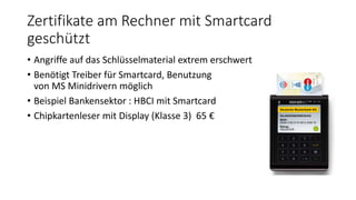 Zertifikate am Rechner mit Smartcard
geschützt
• Angriffe auf das Schlüsselmaterial extrem erschwert
• Benötigt Treiber für Smartcard, Benutzung
von MS Minidrivern möglich
• Beispiel Bankensektor : HBCI mit Smartcard
• Chipkartenleser mit Display (Klasse 3) 65 €
 