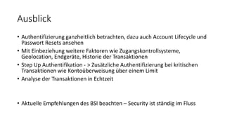 Ausblick
• Authentifizierung ganzheitlich betrachten, dazu auch Account Lifecycle und
Passwort Resets ansehen
• Mit Einbeziehung weitere Faktoren wie Zugangskontrollsysteme,
Geolocation, Endgeräte, Historie der Transaktionen
• Step Up Authentifikation - > Zusätzliche Authentifizierung bei kritischen
Transaktionen wie Kontoüberweisung über einem Limit
• Analyse der Transaktionen in Echtzeit
• Aktuelle Empfehlungen des BSI beachten – Security ist ständig im Fluss
 