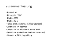 Zusammenfassung
• Passwörter
• Biometrie / NFC
• Mobile SMS
• Mobile App
• Token am Rechner nach FIDO Standard
• Zertifikate im Rechner
• Zertifikate im Rechner in einem TPM
• Zertifikate am Rechner in einer Smartcard
• Verweis auf BSI Empfehlung
 