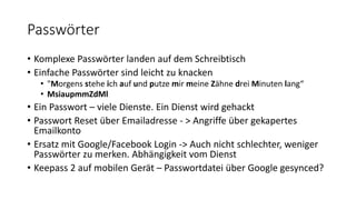 Passwörter
• Komplexe Passwörter landen auf dem Schreibtisch
• Einfache Passwörter sind leicht zu knacken
• "Morgens stehe ich auf und putze mir meine Zähne drei Minuten lang“
• MsiaupmmZdMl
• Ein Passwort – viele Dienste. Ein Dienst wird gehackt
• Passwort Reset über Emailadresse - > Angriffe über gekapertes
Emailkonto
• Ersatz mit Google/Facebook Login -> Auch nicht schlechter, weniger
Passwörter zu merken. Abhängigkeit vom Dienst
• Keepass 2 auf mobilen Gerät – Passwortdatei über Google gesynced?
 