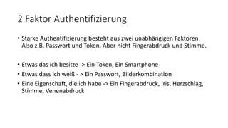 2 Faktor Authentifizierung
• Starke Authentifizierung besteht aus zwei unabhängigen Faktoren.
Also z.B. Passwort und Token. Aber nicht Fingerabdruck und Stimme.
• Etwas das ich besitze -> Ein Token, Ein Smartphone
• Etwas dass ich weiß - > Ein Passwort, Bilderkombination
• Eine Eigenschaft, die ich habe -> Ein Fingerabdruck, Iris, Herzschlag,
Stimme, Venenabdruck
 