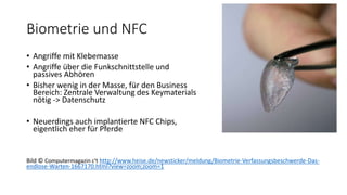 Biometrie und NFC
• Angriffe mit Klebemasse
• Angriffe über die Funkschnittstelle und
passives Abhören
• Bisher wenig in der Masse, für den Business
Bereich: Zentrale Verwaltung des Keymaterials
nötig -> Datenschutz
• Neuerdings auch implantierte NFC Chips,
eigentlich eher für Pferde
Bild © Computermagazin c't http://www.heise.de/newsticker/meldung/Biometrie-Verfassungsbeschwerde-Das-
endlose-Warten-1667170.html?view=zoom;zoom=1
 