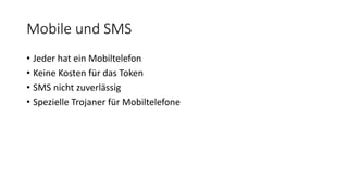 Mobile und SMS
• Jeder hat ein Mobiltelefon
• Keine Kosten für das Token
• SMS nicht zuverlässig
• Spezielle Trojaner für Mobiltelefone
 