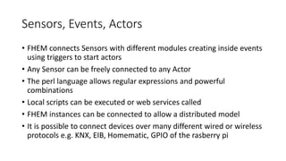 Sensors, Events, Actors
• FHEM connects Sensors with different modules creating inside events
using triggers to start actors
• Any Sensor can be freely connected to any Actor
• The perl language allows regular expressions and powerful
combinations
• Local scripts can be executed or web services called
• FHEM instances can be connected to allow a distributed model
• It is possible to connect devices over many different wired or wireless
protocols e.g. KNX, EIB, Homematic, GPIO of the rasberry pi
 