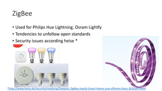 ZigBee
• Used for Philips Hue Lightning, Osram Lightfy
• Tendencies to unfollow open standards
• Security issues according heise *
*http://www.heise.de/security/meldung/Deepsec-ZigBee-macht-Smart-Home-zum-offenen-Haus-3010287.html
 