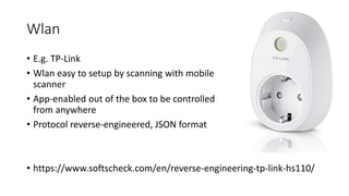 Wlan
• E.g. TP-Link
• Wlan easy to setup by scanning with mobile
scanner
• App-enabled out of the box to be controlled
from anywhere
• Protocol reverse-engineered, JSON format
• https://www.softscheck.com/en/reverse-engineering-tp-link-hs110/
 