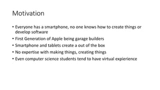 Motivation
• Everyone has a smartphone, no one knows how to create things or
develop software
• First Generation of Apple being garage builders
• Smartphone and tablets create a out of the box
• No expertise with making things, creating things
• Even computer science students tend to have virtual expierience
 