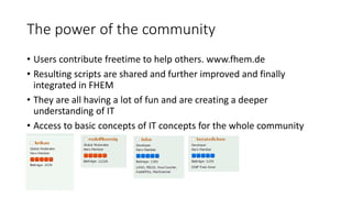 The power of the community
• Users contribute freetime to help others. www.fhem.de
• Resulting scripts are shared and further improved and finally
integrated in FHEM
• They are all having a lot of fun and are creating a deeper
understanding of IT
• Access to basic concepts of IT concepts for the whole community
 