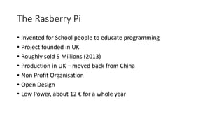 The Rasberry Pi
• Invented for School people to educate programming
• Project founded in UK
• Roughly sold 5 Millions (2013)
• Production in UK – moved back from China
• Non Profit Organisation
• Open Design
• Low Power, about 12 € for a whole year
 