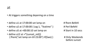 at
• At triggers something depening on a time
• define a1 at 17:00:00 set lamp on # fhem Befehl
• define a2 at 17:00:00 { Log 1, "Teatime" } # Perl Befehl
• define a5 at +00:00:10 set lamp on # Start in 10 secs
• define a12 at +*{sunset_rel()}
{ fhem("set lamp on-till 23:00") if($we) } # Only Weekends
before sunset
 