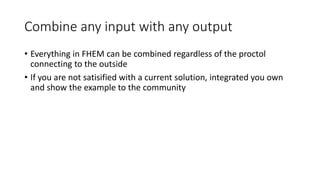 Combine any input with any output
• Everything in FHEM can be combined regardless of the proctol
connecting to the outside
• If you are not satisified with a current solution, integrated you own
and show the example to the community
 
