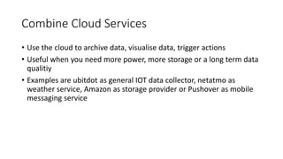 Combine Cloud Services
• Use the cloud to archive data, visualise data, trigger actions
• Useful when you need more power, more storage or a long term data
qualitiy
• Examples are ubitdot as general IOT data collector, netatmo as
weather service, Amazon as storage provider or Pushover as mobile
messaging service
 