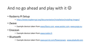 And no go ahead and play with it 
• Rasberry Pi Setup
• https://www.raspberrypi.org/documentation/installation/installing-images/
• Zwave
• Example devices taken from www.fibaro.com, www.aeotec.com, www.popp.eu
• Enocean
• Example devices taken from www.nodon.fr
• Bluetooth
• Example devices taken from www.parrot.com/flowerpower, www.playbulb.com
 